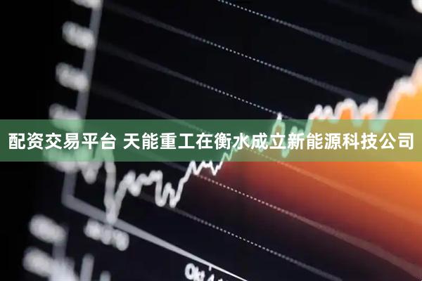 配资交易平台 天能重工在衡水成立新能源科技公司