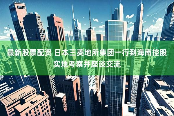 最新股票配资 日本三菱地所集团一行到海南控股实地考察并座谈交流