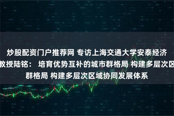 炒股配资门户推荐网 专访上海交通大学安泰经济与管理学院特聘教授陆铭： 培育优势互补的城市群格局 构建多层次区域协同发展体系