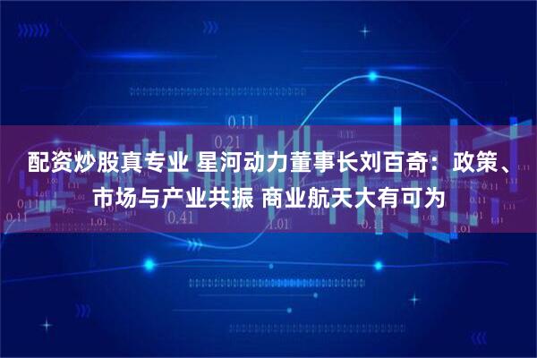 配资炒股真专业 星河动力董事长刘百奇：政策、市场与产业共振 商业航天大有可为