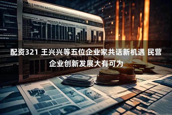 配资321 王兴兴等五位企业家共话新机遇 民营企业创新发展大有可为