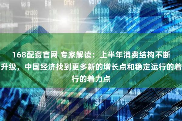 168配资官网 专家解读：上半年消费结构不断优化升级，中国经济找到更多新的增长点和稳定运行的着力点