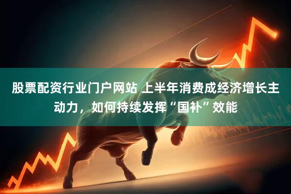 股票配资行业门户网站 上半年消费成经济增长主动力，如何持续发挥“国补”效能