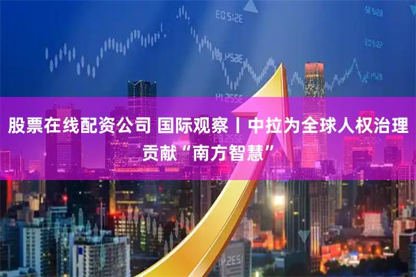 股票在线配资公司 国际观察丨中拉为全球人权治理贡献“南方智慧”