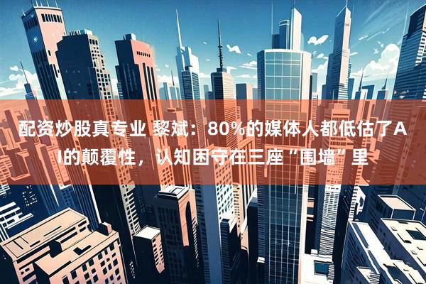 配资炒股真专业 黎斌：80%的媒体人都低估了AI的颠覆性，认知困守在三座“围墙”里
