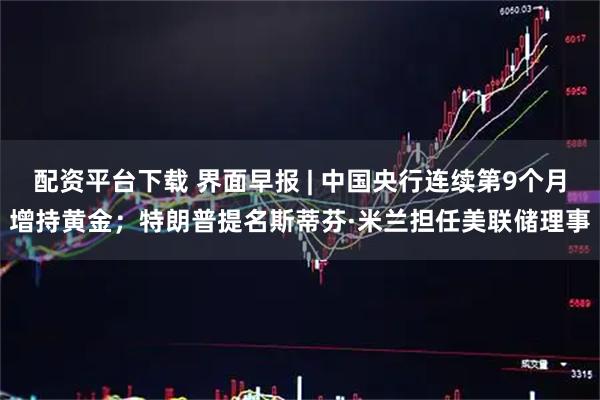 配资平台下载 界面早报 | 中国央行连续第9个月增持黄金；特朗普提名斯蒂芬·米兰担任美联储理事