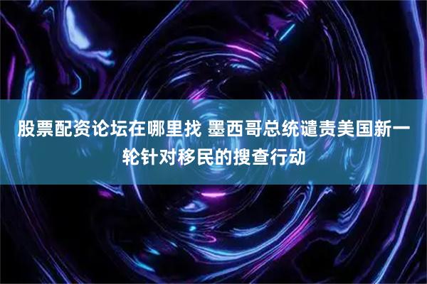 股票配资论坛在哪里找 墨西哥总统谴责美国新一轮针对移民的搜查行动