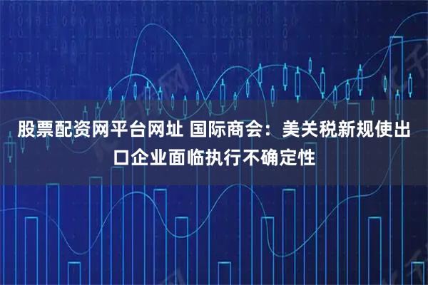 股票配资网平台网址 国际商会：美关税新规使出口企业面临执行不确定性
