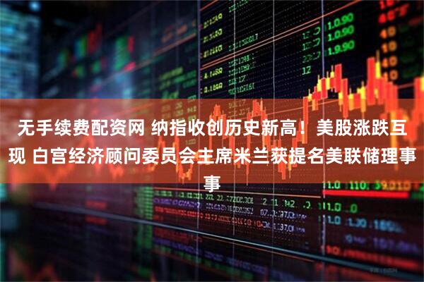 无手续费配资网 纳指收创历史新高！美股涨跌互现 白宫经济顾问委员会主席米兰获提名美联储理事