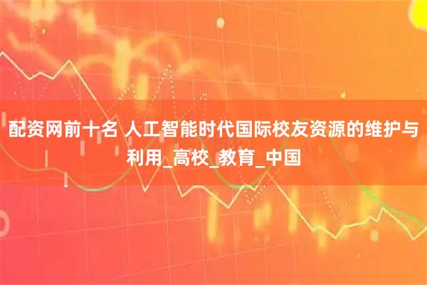 配资网前十名 人工智能时代国际校友资源的维护与利用_高校_教育_中国