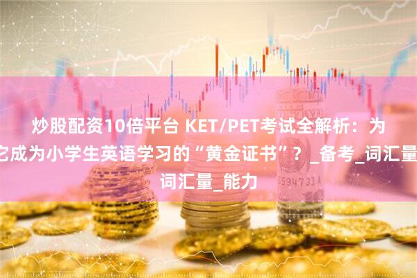 炒股配资10倍平台 KET/PET考试全解析：为什么它成为小学生英语学习的“黄金证书”？_备考_词汇量_能力