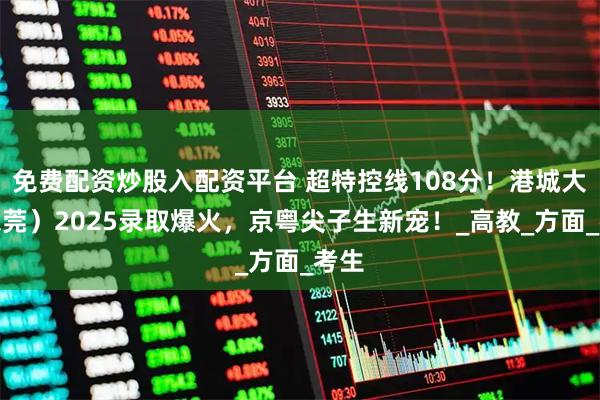 免费配资炒股入配资平台 超特控线108分！港城大（东莞）2025录取爆火，京粤尖子生新宠！_高教_方面_考生