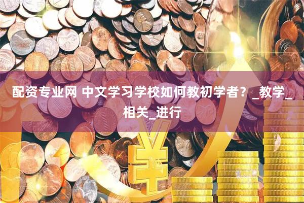 配资专业网 中文学习学校如何教初学者？_教学_相关_进行