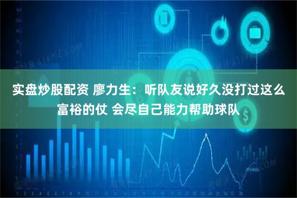 实盘炒股配资 廖力生：听队友说好久没打过这么富裕的仗 会尽自己能力帮助球队