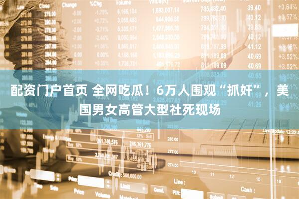 配资门户首页 全网吃瓜！6万人围观“抓奸”，美国男女高管大型社死现场
