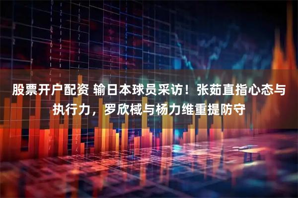 股票开户配资 输日本球员采访！张茹直指心态与执行力，罗欣棫与杨力维重提防守