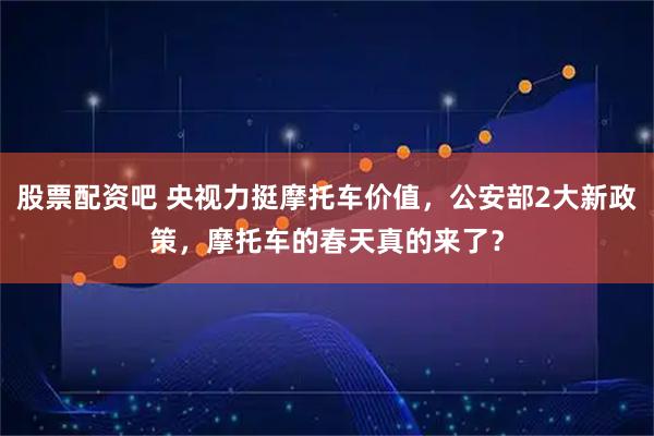 股票配资吧 央视力挺摩托车价值，公安部2大新政策，摩托车的春天真的来了？